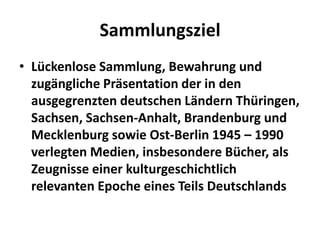 Sammlungsziel
• Lückenlose Sammlung, Bewahrung und
  zugängliche Präsentation der in den
  ausgegrenzten deutschen Ländern Thüringen,
  Sachsen, Sachsen-Anhalt, Brandenburg und
  Mecklenburg sowie Ost-Berlin 1945 – 1990
  verlegten Medien, insbesondere Bücher, als
  Zeugnisse einer kulturgeschichtlich
  relevanten Epoche eines Teils Deutschlands
 