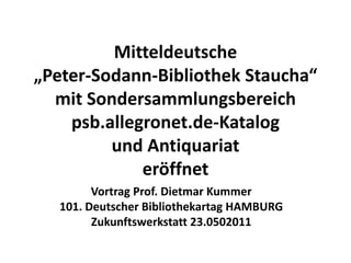Mitteldeutsche
„Peter-Sodann-Bibliothek Staucha“
  mit Sondersammlungsbereich
    psb.allegronet.de-Katalog
         und Antiquariat
             eröffnet
         Vortrag Prof. Dietmar Kummer
   101. Deutscher Bibliothekartag HAMBURG
         Zukunftswerkstatt 23.0502011
 
