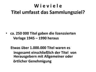 Wieviele
   Titel umfasst das Sammlungsziel?


• ca. 250 000 Titel gaben die lizenzsierten
    Verlage 1945 – 1990 heraus

  Etwas über 1.000.000 Titel waren es
    insgesamt einschließlich der Titel von
    Herausgebern mit Allgemeiner oder
    örtlicher Genehmigung
 