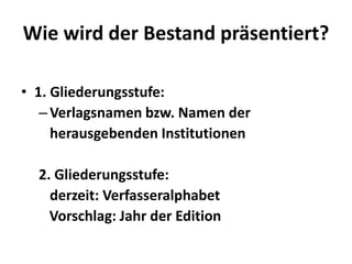 Wie wird der Bestand präsentiert?

• 1. Gliederungsstufe:
   – Verlagsnamen bzw. Namen der
     herausgebenden Institutionen

  2. Gliederungsstufe:
    derzeit: Verfasseralphabet
    Vorschlag: Jahr der Edition
 