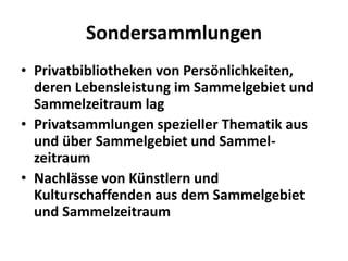 Sondersammlungen
• Privatbibliotheken von Persönlichkeiten,
  deren Lebensleistung im Sammelgebiet und
  Sammelzeitraum lag
• Privatsammlungen spezieller Thematik aus
  und über Sammelgebiet und Sammel-
  zeitraum
• Nachlässe von Künstlern und
  Kulturschaffenden aus dem Sammelgebiet
  und Sammelzeitraum
 
