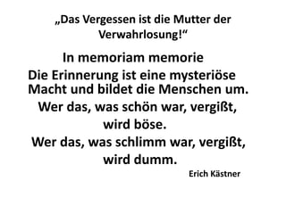 „Das Vergessen ist die Mutter der
            Verwahrlosung!“
      In memoriam memorie
Die Erinnerung ist eine mysteriöse
Macht und bildet die Menschen um.
 Wer das, was schön war, vergißt,
            wird böse.
Wer das, was schlimm war, vergißt,
            wird dumm.
                             Erich Kästner
 