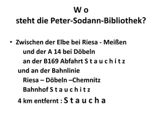 Wo
  steht die Peter-Sodann-Bibliothek?

• Zwischen der Elbe bei Riesa - Meißen
    und der A 14 bei Döbeln
    an der B169 Abfahrt S t a u c h i t z
   und an der Bahnlinie
    Riesa – Döbeln –Chemnitz
    Bahnhof S t a u c h i t z
  4 km entfernt : S t a u c h a
 