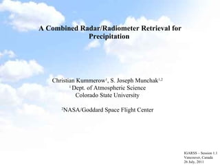 A Combined Radar/Radiometer Retrieval for Precipitation  IGARSS – Session 1.1 Vancouver, Canada 26 July, 2011 Christian Kummerow 1 , S. Joseph Munchak 1,2 1  Dept. of Atmospheric Science Colorado State University 2 NASA/Goddard Space Flight Center 