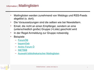 Information |  Mailinglisten Mailinglisten werden zunehmend von Weblogs und RSS-Feeds abgelöst (s. dort).  Die Voraussetzungen sind die selben wie bei Newslettern.  Email, die nicht an einen Empfänger, sondern an eine (unterschiedlich große) Gruppe (=Liste) geschickt wird In der Regel Anmeldung zur Gruppe notwendig Beispiele ForumÖB bayernOeb Archiv Forum Ö   INETBIB Auswahl bibliothekarischer Mailinglisten   Eckhard Kummrow :::  podcast, wiki, blog & co 