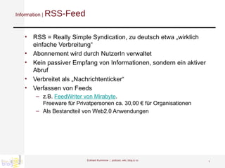 Information |  RSS-Feed RSS = Really Simple Syndication, zu deutsch etwa „wirklich einfache Verbreitung“  Abonnement wird durch NutzerIn verwaltet Kein passiver Empfang von Informationen, sondern ein aktiver Abruf Verbreitet als „Nachrichtenticker“ Verfassen von Feeds z.B.  FeedWriter von Mirabyte .  Freeware für Privatpersonen ca. 30,00 € für Organisationen  Als Bestandteil von Web2.0 Anwendungen  Eckhard Kummrow :::  podcast, wiki, blog & co 