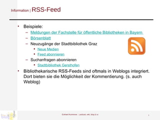 Information |  RSS-Feed Beispiele: Meldungen der Fachstelle für öffentliche Bibliotheken in Bayern  Börsenblatt Neuzugänge der Stadtbibliothek Graz  Neue Medien   Feed abonnieren Suchanfragen abonnieren Stadtbibliothek Gersthofen Bibliothekarische RSS-Feeds sind oftmals in Weblogs integriert. Dort bieten sie die Möglichkeit der Kommentierung. (s. auch Weblog)  Eckhard Kummrow :::  podcast, wiki, blog & co 