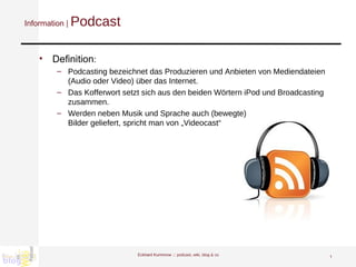 Information |  Podcast Definition : Podcasting bezeichnet das Produzieren und Anbieten von Mediendateien (Audio oder Video) über das Internet.  Das Kofferwort setzt sich aus den beiden Wörtern iPod und Broadcasting zusammen.  Werden neben Musik und Sprache auch (bewegte) Bilder geliefert, spricht man von „Videocast“ Eckhard Kummrow :::  podcast, wiki, blog & co 