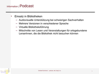 Information |  Podcast Einsatz in Bibliotheken Audiovisuelle Unterstützung bei schwierigen Sachverhalten Mehrere Versionen in verschiedener Sprache Virtuelle Bibliotheksführung Mitschnitte von Lesen und Veranstaltungen für ortsgebundene LerserInnen, die die Bibliothek nicht besuchen können Eckhard Kummrow :::  podcast, wiki, blog & co 