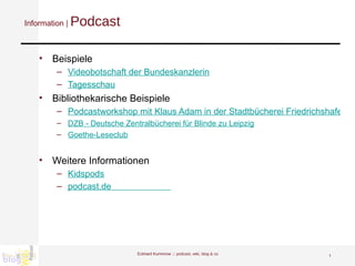 Information |  Podcast Beispiele Videobotschaft der  Bundeskan zlerin Tagesschau   Bibliothekarische Beispiele Podcastworkshop mit Klaus Adam in der Stadtbücherei Friedrichshafen  DZB - Deutsche Zentralbücherei für Blinde zu Leipzig Goethe-Leseclub Weitere Informationen Kidspods podcast.de                         Eckhard Kummrow :::  podcast, wiki, blog & co 