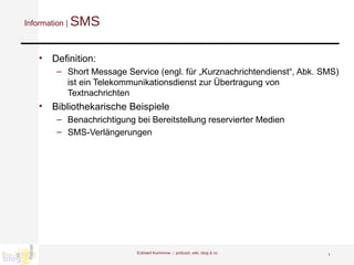 Information |  SMS Definition: Short Message Service (engl. für „Kurznachrichtendienst“, Abk. SMS) ist ein Telekommunikationsdienst zur Übertragung von Textnachrichten  Bibliothekarische Beispiele Benachrichtigung bei Bereitstellung reservierter Medien SMS-Verlängerungen Eckhard Kummrow :::  podcast, wiki, blog & co 