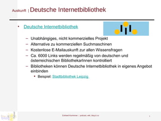 Auskunft  |  Deutsche Internetbibliothek Deutsche Internetbibliothek Unabhängiges, nicht kommerzielles Projekt Alternative zu kommerziellen Suchmaschinen Kostenlose E-Mailauskunft zur allen Wissensfragen Ca. 6000 Links werden regelmäßig von deutschen und österreichischen BibliothekarInnen kontrolliert Bibliotheken können Deutsche Internetbibliothek in eigenes Angebot einbinden  Beispiel:  Stadtbibliothek Leipzig  Eckhard Kummrow :::  podcast, wiki, blog & co 