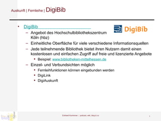 Auskunft | Fernleihe |  DigiBib DigiBib                                            Angebot des Hochschulbibliothekszentrum  Köln (hbz) Einheitliche Oberfläche für viele verschiedene Informationsquellen Jede teilnehmende Bibliothek bietet ihren Nutzern damit einen kostenlosen und einfachen Zugriff auf freie und lizenzierte Angebote  Beispiel:  www.bibliotheken-mittelhessen.de Einzel- und Verbundsichten möglich Fernleihfunktionen können eingebunden werden DigiLink DigiAuskunft Eckhard Kummrow :::  podcast, wiki, blog & co 