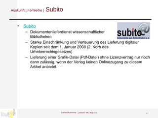 Auskunft | Fernleihe |  Subito Subito Dokumentenlieferdienst wissenschaftlicher Bibliotheken Starke Einschränkung und Verteuerung des Lieferung digitaler Kopien seit dem 1. Januar 2008 (2. Korb des Urheberrechtsgesetzes) Lieferung einer Grafik-Datei (Pdf-Datei) ohne Lizenzvertrag nur noch dann zulässig, wenn der Verlag keinen Onlinezugang zu diesem Artikel anbietet  Eckhard Kummrow :::  podcast, wiki, blog & co 