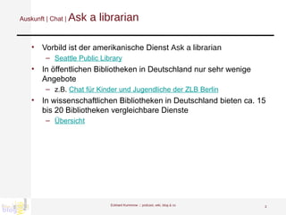Auskunft | Chat |  Ask a librarian Vorbild ist der amerikanische Dienst  Ask a librarian Seattle Public Library In öffentlichen Bibliotheken in Deutschland nur sehr wenige Angebote z.B.  Chat für Kinder und Jugendliche der ZLB Berlin In wissenschaftlichen Bibliotheken in Deutschland bieten ca. 15 bis 20 Bibliotheken vergleichbare Dienste Übersicht Eckhard Kummrow :::  podcast, wiki, blog & co 