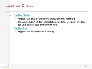 Auskunft | Chat |  Chatbot  Chatbot Stella   Angebot der Staats- und Universitätsbibliothek Hamburg das Wortteil „bot“ ist dem Wort Roboter entlehnt und zeigt an, dass der Chat automatisch beantwortet wird  Chatbot Ina Angebot der Bücherhallen Hamburg Eckhard Kummrow :::  podcast, wiki, blog & co 