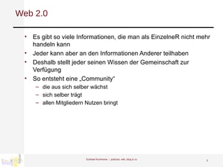 Web 2.0 Es gibt so viele Informationen, die man als EinzelneR nicht mehr handeln kann Jeder kann aber an den Informationen Anderer teilhaben Deshalb stellt jeder seinen Wissen der Gemeinschaft zur Verfügung So entsteht eine „Community“ die aus sich selber wächst sich selber trägt  allen Mitgliedern Nutzen bringt Eckhard Kummrow :::  podcast, wiki, blog & co 