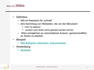 Web 2.0 |   Wikis Definition Wiki ist Hawaiisch für „schnell“ eine Sammlung von Webseiten, die von den Benutzern nicht nur gelesen sondern auch direkt online geändert werden können. Wikis ermöglichen es verschiedenen Autoren, gemeinschaftlich an Texten zu arbeiten.  Beispiel Wiki Bibliothek, Information, Dokumentation  Anwendung Mediawiki Eckhard Kummrow :::  podcast, wiki, blog & co 