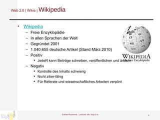 Web 2.0 | Wikis |  Wikipedia Wikipedia Freie Enzyklopädie In allen Sprachen der Welt Gegründet 2001 1.040.655 deutsche Artikel (Stand März 2010) Positiv JedeR kann Beiträge schreiben, veröffentlichen und ändern Negativ Kontrolle des Inhalts schwierig Nicht zitier-fähig Für Referate und wissenschaftliches Arbeiten verpönt Eckhard Kummrow :::  podcast, wiki, blog & co 