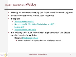 Web 2.0 | Social Software |  Weblog Weblog ist eine Wortkreuzung aus World Wide Web und Logbuch  öffentlich einsehbares Journal oder Tagebuch Beispiele SommerferienLeseclub Nachrichten für öffentliche Bibliotheken in NRW Lernen 2.0 Stadtbibliothek Straubing Ein Weblog kann auch feste Seiten ergänzt werden und ersetzt so eine klassische Website Beispiel:  Stadtbücherei Lauf Basiert auf einem Wordpress-Account mit eigener Domain  Eckhard Kummrow :::  podcast, wiki, blog & co 