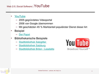 Web 2.0 | Social Software |  YouTube YouTube 2005 gegründetes Videoportal 2006 von Google übernommen Mit geschätzten 45 % Marktanteil populärster Dienst dieser Art Beispiel Der Papst Bibliothekarische Beispiele Stadtbibliothek Salzgitter  Stadtbibliothek Salzburg Stadtbibliothek Brilon : Leselatte Eckhard Kummrow :::  podcast, wiki, blog & co 