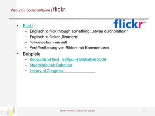 Web 2.0 | Social Software |  flickr Flickr Englisch to flick through something, „etwas durchblättern“ Englisch to flicker „flimmern“ Teilweise kommerziell Veröffentlichung von Bildern mit Kommentaren Beispiele Deutschland liest. Treffpunkt Bibliothek 2009 Stadtbibliothek Salzgitter Library of Congress                               Eckhard Kummrow :::  podcast, wiki, blog & co 