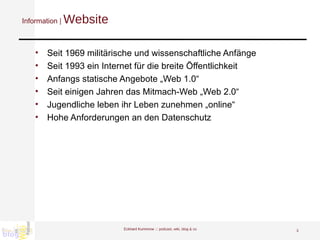 Information |  Website Seit 1969 militärische und wissenschaftliche Anfänge Seit 1993 ein Internet für die breite Öffentlichkeit Anfangs statische Angebote „Web 1.0“ Seit einigen Jahren das Mitmach-Web „Web 2.0“ Jugendliche leben ihr Leben zunehmen „online“ Hohe Anforderungen an den Datenschutz Eckhard Kummrow :::  podcast, wiki, blog & co 