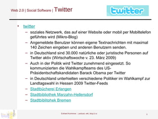 Web 2.0 | Social Software |  Twitter twitter soziales Netzwerk, das auf einer Website oder mobil per Mobiltelefon geführtes wird (Mikro-Blog)  Angemeldete Benutzer können eigene Textnachrichten mit maximal 140 Zeichen eingeben und anderen Benutzern senden.  in Deutschland sind 30.000 natürliche oder juristische Personen auf Twitter aktiv (Wirtschaftswoche v. 23. März 2009) Auch in der Politik wird Twitter zunehmend eingesetzt. So kommunizierten die Wahlkampfteams des US-Präsidentschaftskandidaten Barack Obama per Twitter  in Deutschland unterhielten verschiedene Politiker im Wahlkampf zur Landtagswahl in Hessen 2009 Twitter-Feeds  Stadtbücherei Erlangen Stadtbibliothek Marzahn-Hellersdorf Stadtbiblitohek Bremen Eckhard Kummrow :::  podcast, wiki, blog & co 