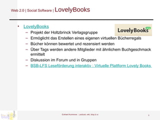 Web 2.0 | Social Software |  LovelyBooks LovelyBooks Projekt der Holtzbrinck Verlagsgruppe Ermöglicht das Erstellen eines eigenen virtuellen Bücherregals Bücher können bewertet und rezensiert werden Über Tags werden andere Mitglieder mit ähnlichem Buchgeschmack ermittelt Diskussion im Forum und in Gruppen BSB-LFS Leseförderung interaktiv : Virtuelle Plattform Lovely Books  Eckhard Kummrow :::  podcast, wiki, blog & co 