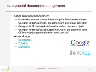Web 2.0 |  social documentmanagement social documentmanagement  Kostenlose internetbasierte Anwendung für PrivatanwenderInnen Geeignet für SchülerInnen, die gemeinsam ein Referat schreiben Geeignet für Schreibwerkstätten oder andere Literaturprojekte Geeignet für BibliotheksbenutzerInnen, wenn die Bibliothek keine Officeanwendungen bereitstellen kann oder will  Anwendungen GoogleDocs Thinkfree Slideshare   Eckhard Kummrow :::  podcast, wiki, blog & co 