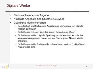 Digitale Werke Stark wachsendendes Angebot  Nicht alle Angebote sind bibliotheksrelevant Geänderte Medienverhalten Bereitschaft und technische Ausstattung vorhanden, um digitale Medien zu nutzen Bibliotheken müssen sich der neuen Entwicklung öffnen Bibliotheken sollen digitale Spaltung verhindern und technische Voraussetzungen und KnowHow zur Nutzung der Neuen Medien anbieten Bibliotheken sollen/müssen da präsent sein, wo ihre (zukünftigen) NutzerInnen sind  Eckhard Kummrow :::  podcast, wiki, blog & co 
