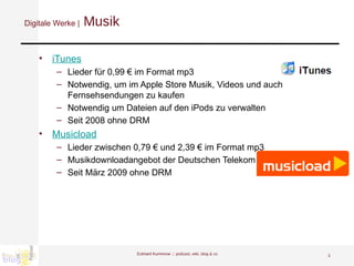 Digitale Werke |  Musik iTunes Lieder für 0,99 € im Format mp3 Notwendig, um im Apple Store Musik, Videos und auch Fernsehsendungen zu kaufen Notwendig um Dateien auf den iPods zu verwalten Seit 2008 ohne DRM Musicload Lieder zwischen 0,79 € und 2,39 € im Format mp3 Musikdownloadangebot der Deutschen Telekom Seit März 2009 ohne DRM Eckhard Kummrow :::  podcast, wiki, blog & co 