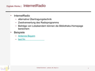 Digitale Werke |   InternetRadio InternetRadio alternative Übertragungstechnik Zweitverwertung des Radioprogramms Beiträge von Lokalsendern können die Bibliotheks-Homepage bereichern Beispiele Antenne Bayern last.fm                               Eckhard Kummrow :::  podcast, wiki, blog & co 