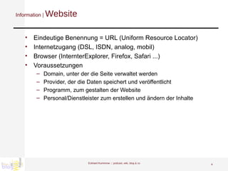 Information |  Website Eindeutige Benennung = URL (Uniform Resource Locator) Internetzugang (DSL, ISDN, analog, mobil) Browser (InternterExplorer, Firefox, Safari ...) Voraussetzungen Domain, unter der die Seite verwaltet werden Provider, der die Daten speichert und veröffentlicht Programm, zum gestalten der Website Personal/Dienstleister zum erstellen und ändern der Inhalte Eckhard Kummrow :::  podcast, wiki, blog & co 