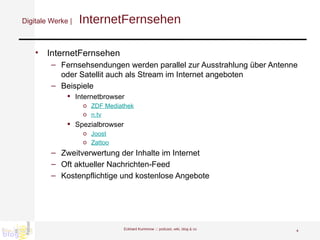 Digitale Werke |   InternetFernsehen InternetFernsehen Fernsehsendungen werden parallel zur Ausstrahlung über Antenne oder Satellit auch als Stream im Internet angeboten Beispiele Internetbrowser ZDF Mediathek n.tv Spezialbrowser Joost Zattoo Zweitverwertung der Inhalte im Internet Oft aktueller Nachrichten-Feed Kostenpflichtige und kostenlose Angebote Eckhard Kummrow :::  podcast, wiki, blog & co 