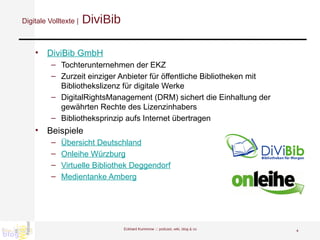 Digitale Volltexte |  DiviBib DiviBib GmbH Tochterunternehmen der EKZ Zurzeit einziger Anbieter für öffentliche Bibliotheken mit Bibliothekslizenz für digitale Werke DigitalRightsManagement (DRM) sichert die Einhaltung der gewährten Rechte des Lizenzinhabers Bibliotheksprinzip aufs Internet übertragen Beispiele Übersicht Deutschland Onleihe Würzburg Virtuelle Bibliothek Deggendorf Medientanke Amberg Eckhard Kummrow :::  podcast, wiki, blog & co 