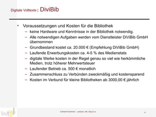 Digitale Volltexte |  DiviBib Voraussetzungen und Kosten für die Bibliothek keine Hardware und Kenntnisse in der Bibliothek notwendig.  Alle notwendigen Aufgaben werden vom Dienstleister DiViBib GmbH übernommen Grundbestand kostet ca. 20.000 € (Empfehlung DiViBib GmbH) Laufende Erwerbungskosten ca. 4-5 % des Medienetats digitale Werke kosten in der Regel genau so viel wie herkömmliche Medien, trotz höherer Mehrwertsteuer Laufender Betrieb ca. 500 € monatlich  Zusammenschluss zu Verbünden zweckmäßig und kostensparend Kosten im Verbund für kleine Bibliotheken ab 3000,00 € jährlich Eckhard Kummrow :::  podcast, wiki, blog & co 