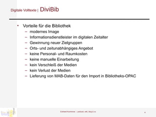 Digitale Volltexte |  DiviBib Vorteile für die Bibliothek modernes Image  Informationsdienstleister im digitalen Zeitalter  Gewinnung neuer Zielgruppen Orts- und zeitunabhängiges Angebot keine Personal- und Raumkosten  keine manuelle Einarbeitung  kein Verschleiß der Medien  kein Verlust der Medien  Lieferung von MAB-Daten für den Import in Bibliotheks-OPAC Eckhard Kummrow :::  podcast, wiki, blog & co 