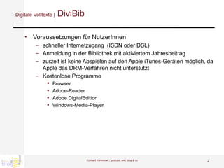 Digitale Volltexte |  DiviBib Voraussetzungen für NutzerInnen schneller Internetzugang  (ISDN oder DSL) Anmeldung in der Bibliothek mit aktiviertem Jahresbeitrag  zurzeit ist keine Abspielen auf den Apple iTunes-Geräten möglich, da Apple das DRM-Verfahren nicht unterstützt  Kostenlose Programme Browser Adobe-Reader Adobe DigitalEdition Windows-Media-Player Eckhard Kummrow :::  podcast, wiki, blog & co 