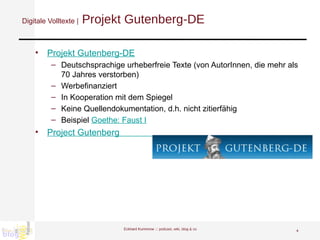 Digitale Volltexte |  Projekt Gutenberg-DE Projekt  Gutenberg -DE Deutschsprachige urheberfreie Texte (von AutorInnen, die mehr als 70 Jahres verstorben)  Werbefinanziert In Kooperation mit dem Spiegel Keine Quellendokumentation, d.h. nicht zitierfähig Beispiel  Goethe: Faust I Project  Gutenberg                       Eckhard Kummrow :::  podcast, wiki, blog & co 