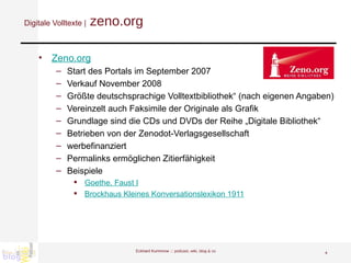 Digitale Volltexte |  zeno.org Zeno.org Start des Portals im September 2007 Verkauf November 2008  Größte deutschsprachige Volltextbibliothek“ (nach eigenen Angaben) Vereinzelt auch Faksimile der Originale als Grafik Grundlage sind die CDs und DVDs der Reihe „Digitale Bibliothek“ Betrieben von der Zenodot-Verlagsgesellschaft werbefinanziert Permalinks ermöglichen Zitierfähigkeit  Beispiele Goethe, Faust I Brockhaus Kleines Konversationslexikon 1911 Eckhard Kummrow :::  podcast, wiki, blog & co 