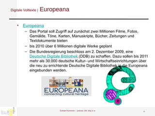 Digitale Volltexte |  Europeana Europeana Das Portal soll Zugriff auf zunächst zwei Millionen Filme, Fotos, Gemälde, Töne, Karten, Manuskripte, Bücher, Zeitungen und Textdokumente bieten bis 2010 über 6 Millionen digitale Werke geplant Die Bundesregierung beschloss am 2. Dezember 2009, eine  Deutsche Digitale Bibliothek  (DDB) zu schaffen. Dazu sollen bis 2011 mehr als 30.000 deutsche Kultur- und Wirtschaftseinrichtungen über die neu zu errichtende Deutsche Digitale Bibliothek in die  Europeana  eingebunden werden.  Eckhard Kummrow :::  podcast, wiki, blog & co 