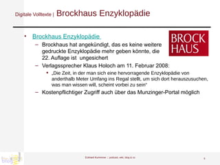 Digitale Volltexte |  Brockhaus Enzyklopädie  Brockhaus Enzyklopädie  Brockhaus hat angekündigt, das es keine weitere  gedruckte Enzyklopädie mehr geben könnte, die  22. Auflage ist  ungesichert Verlagssprecher Klaus Holoch am 11. Februar 2008: „ Die Zeit, in der man sich eine hervorragende Enzyklopädie von anderthalb Meter Umfang ins Regal stellt, um sich dort herauszusuchen, was man wissen will, scheint vorbei zu sein“ Kostenpflichtiger Zugriff auch über das Munzinger-Portal möglich Eckhard Kummrow :::  podcast, wiki, blog & co 