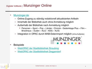 Digitale Volltexte |  Munzinger Online Munzinger.de Online-Zugang zu ständig  redaktionell  aktualisierten Artikeln Innerhalb der Bibliothek auch ohne Anmeldung möglich Außerhalb der Bibliothek nach Anmeldung möglich  Personen – Sport – Pop – Länder - Chronik - Gedenktage Plus – Film – Brockhaus – Duden – KLG – KDG – KLfG  Integration in OPAC durch MAB-Datenimport möglich  (ohne Aufpreis) Beispiele WebOPAC der Stadtbibliothek Straubing WebOPAC der Stadtbibliothek Deggendorf Eckhard Kummrow :::  podcast, wiki, blog & co 