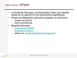 Digitale Volltexte |  ePaper Im Portal der Zeitungen und Zeitschriften finden sich aktuelle Artikel oft nur gekürzt für eine beschränkte Zugriffsdauer ePaper als Möglichkeit, gedruckte Ausgaben zu archivieren Angebot als pdf-File  Meist kostenpflichtig Beispiele Zeitungen Schwäbisches Tagblatt Süddeutsche Zeitung ePaper der  Virtuelle Stadtbibliothek Deggendorf Eckhard Kummrow :::  podcast, wiki, blog & co 