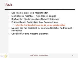Fazit Das Internet bietet viele Möglichkeiten Nicht alles ist machbar – nicht alles ist sinnvoll Beobachten Sie die gesellschaftliche Entwicklung Erfüllen Sie die Bedürfnisse ihrer BenutzerInnen  Holen Sie Ihre BenutzerInnen da ab, wo sie gerade stehen Machen Sie ihre Bibliothek zu einem verlässlicher Partner auch im Internet Gestalten Sie eine moderne Bibliothek Eckhard Kummrow :::  podcast, wiki, blog & co 
