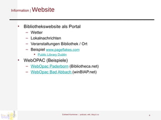 Information |  Website Bibliothekswebsite als Portal Wetter Lokalnachrichten Veranstaltungen Bibliothek / Ort Beispiel  www.pageflakes.com   Public Library Dublin   WebOPAC (Beispiele) WebOpac Paderborn  (Bibliotheca.net) WebOpac Bad Abbach  (winBIAP.net) Eckhard Kummrow :::  podcast, wiki, blog & co 