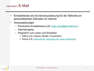 Information |  E-Mail Emailadresse als Grundvoraussetzung für die Teilname an personalisierten Diensten im Internet Voraussetzungen Persönliche Emailadresse (z.B.  [email_address]  ) Internetzugang  Programm zum Lesen und Schreiben  Offline (z.B. Outlook, Mozilla, Thunderbird) Online (z.B.  www.web.de ,  www.gmx.net ,  www.t-online.de  ) Eckhard Kummrow :::  podcast, wiki, blog & co 