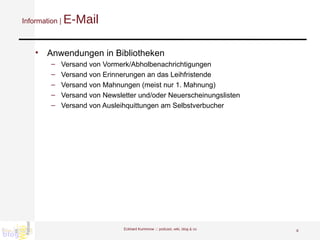 Information |  E-Mail Anwendungen in Bibliotheken Versand von Vormerk/Abholbenachrichtigungen Versand von Erinnerungen an das Leihfristende Versand von Mahnungen (meist nur 1. Mahnung) Versand von Newsletter und/oder Neuerscheinungslisten Versand von Ausleihquittungen am Selbstverbucher  Eckhard Kummrow :::  podcast, wiki, blog & co 