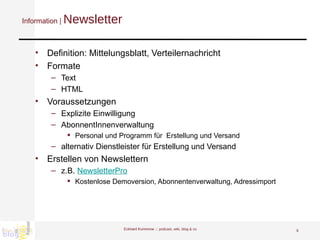 Information |  Newsletter Definition: Mittelungsblatt, Verteilernachricht Formate Text HTML Voraussetzungen Explizite Einwilligung AbonnentInnenverwaltung  Personal und Programm für  Erstellung und Versand alternativ Dienstleister für Erstellung und Versand Erstellen von Newslettern z.B.  NewsletterPro Kostenlose Demoversion, Abonnentenverwaltung, Adressimport Eckhard Kummrow :::  podcast, wiki, blog & co 